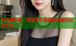 手办萝莉社：探索手办收藏的乐趣与社交平台