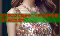和平萝莉岛打造最全二次元交流平台畅享专属动漫世界