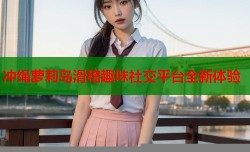 冲绳萝莉岛滑稽趣味社交平台全新体验