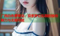 广西白色萝莉岛：探索梦幻乐园的独特魅力与无限可能