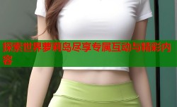探索世界萝莉岛尽享专属互动与精彩内容
