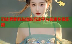 司徒男萝莉岛精彩互动平台畅享专属乐趣