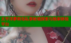 太平洋萝莉岛私享秘境探索与独家体验平台