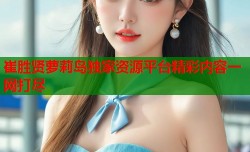 崔胜贤萝莉岛独家资源平台精彩内容一网打尽