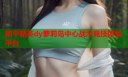 和平精英dy萝莉岛中心战术竞技体验平台