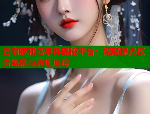 云南萝莉岛事件揭秘平台：深度曝光权贵黑幕与真相追踪  第1张