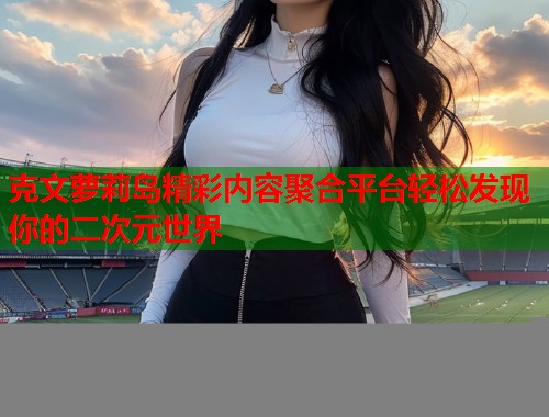 克文萝莉岛精彩内容聚合平台轻松发现你的二次元世界  第1张