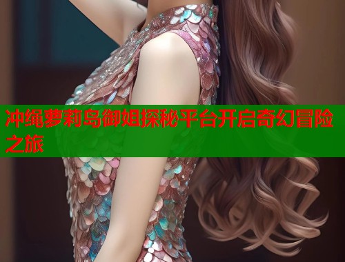 冲绳萝莉岛御姐探秘平台开启奇幻冒险之旅  第2张