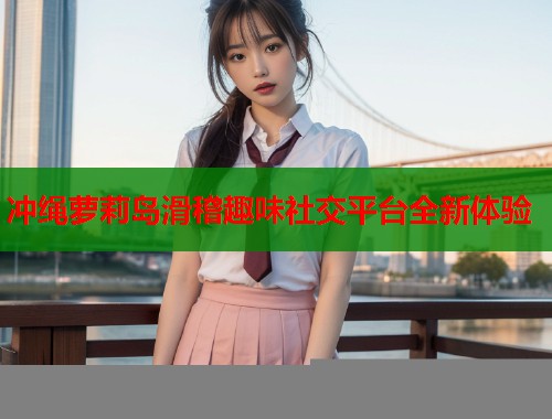 冲绳萝莉岛滑稽趣味社交平台全新体验  第1张