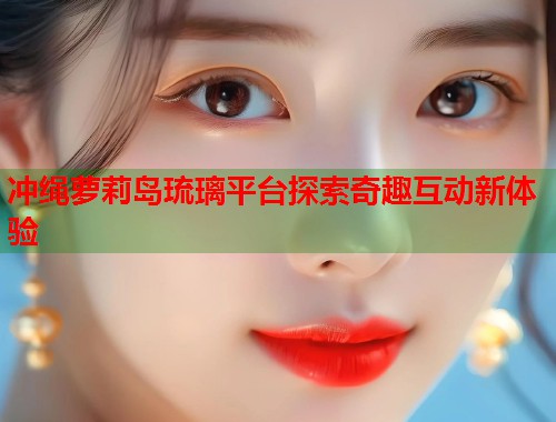 冲绳萝莉岛琉璃平台探索奇趣互动新体验  第1张