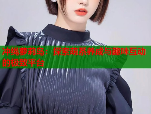 冲绳萝莉岛：探索萌系养成与趣味互动的极致平台  第1张
