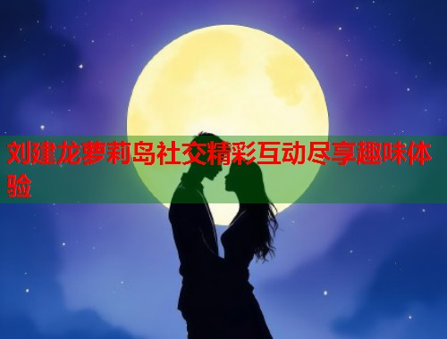 刘建龙萝莉岛社交精彩互动尽享趣味体验  第2张
