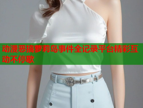 动漫恶搞萝莉岛事件全记录平台精彩互动不停歇  第1张