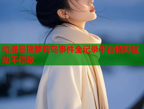 动漫恶搞萝莉岛事件全记录平台精彩互动不停歇  第2张