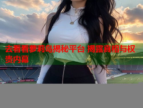 去看看萝莉岛揭秘平台 揭露真相与权贵内幕  第1张