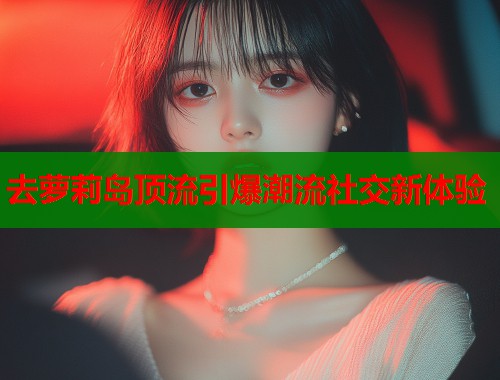 去萝莉岛顶流引爆潮流社交新体验  第1张