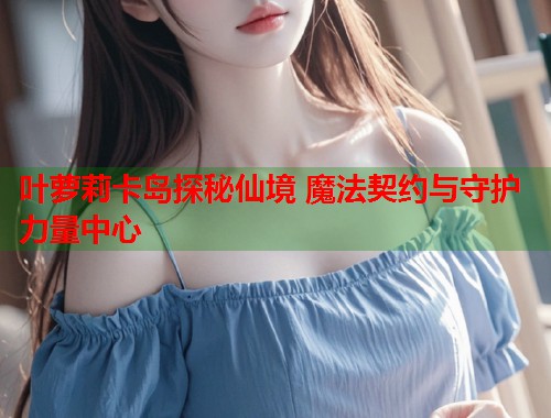 叶萝莉卡岛探秘仙境 魔法契约与守护力量中心  第1张