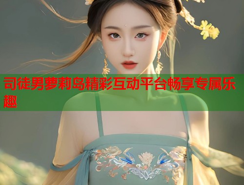 司徒男萝莉岛精彩互动平台畅享专属乐趣  第1张