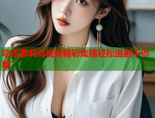 吃瓜萝莉岛视频精彩集锦轻松追剧不停歇  第1张
