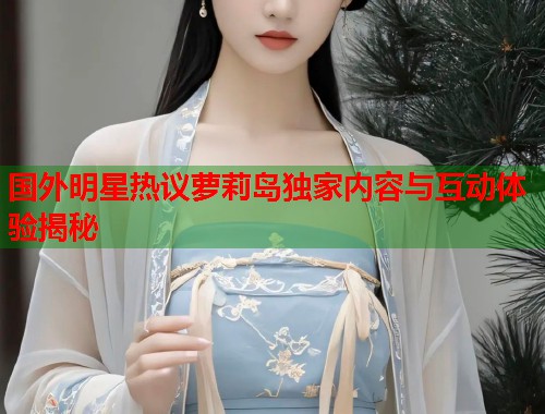 国外明星热议萝莉岛独家内容与互动体验揭秘  第1张