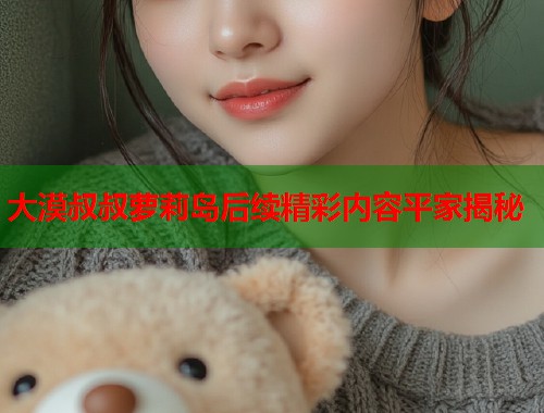 大漠叔叔萝莉岛后续精彩内容平家揭秘  第1张