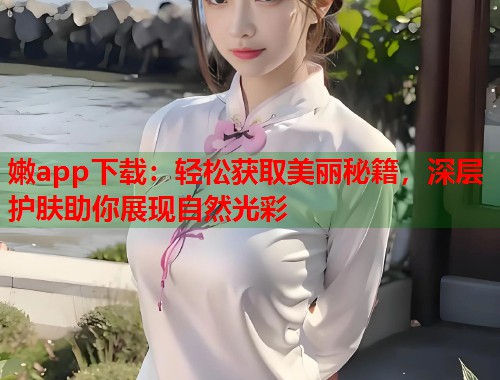 嫩app下载：轻松获取美丽秘籍，深层护肤助你展现自然光彩  第1张