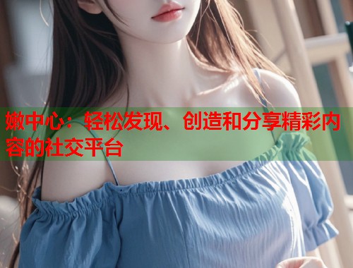 嫩中心：轻松发现、创造和分享精彩内容的社交平台  第1张