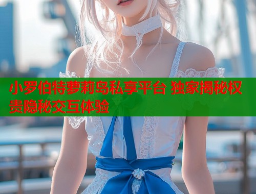 小罗伯特萝莉岛私享平台 独家揭秘权贵隐秘交互体验  第1张