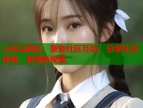 小论坛网址：聚集社区互动，分享生活体验，发现新视角  第2张