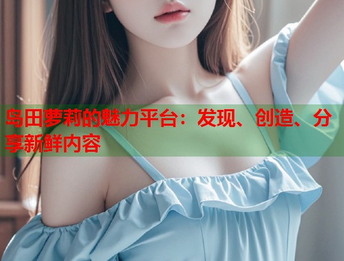 岛田萝莉的魅力平台：发现、创造、分享新鲜内容  第1张