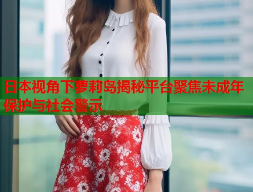 日本视角下萝莉岛揭秘平台聚焦未成年保护与社会警示  第1张