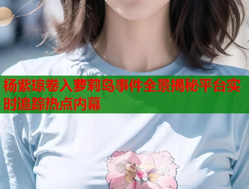 杨紫琼卷入萝莉岛事件全景揭秘平台实时追踪热点内幕  第1张