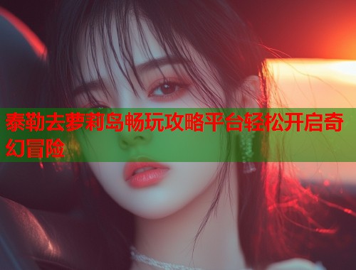 泰勒去萝莉岛畅玩攻略平台轻松开启奇幻冒险  第1张