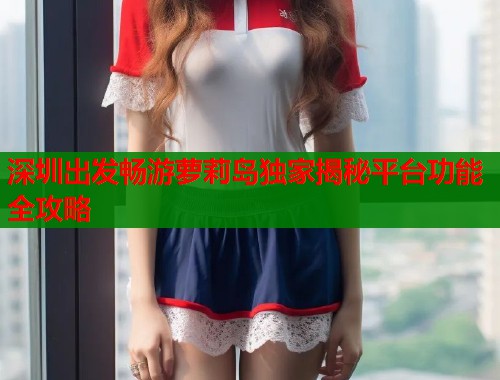深圳出发畅游萝莉岛独家揭秘平台功能全攻略  第1张