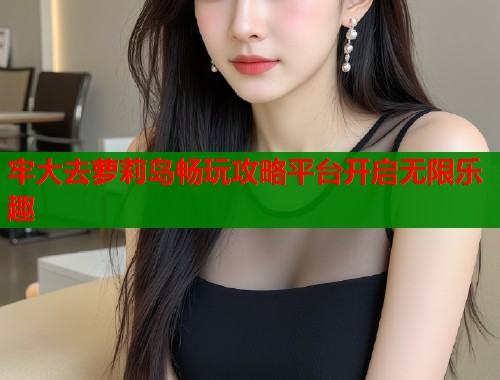 牢大去萝莉岛畅玩攻略平台开启无限乐趣  第1张
