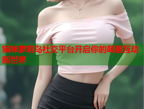 猫咪萝莉岛社交平台开启你的萌趣互动新世界  第1张