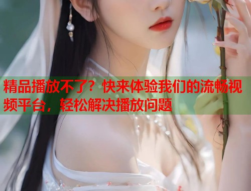精品播放不了？快来体验我们的流畅视频平台，轻松解决播放问题  第1张