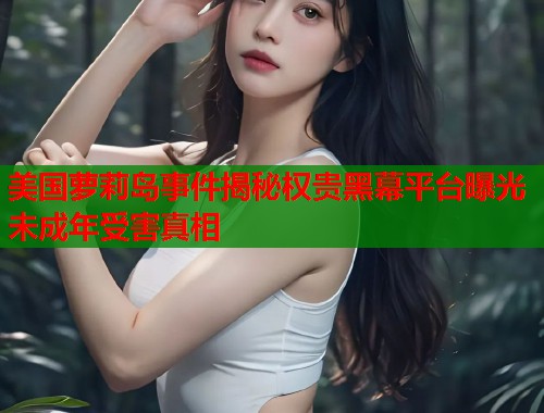 美国萝莉岛事件揭秘权贵黑幕平台曝光未成年受害真相  第1张